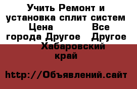  Учить Ремонт и установка сплит систем › Цена ­ 1 000 - Все города Другое » Другое   . Хабаровский край